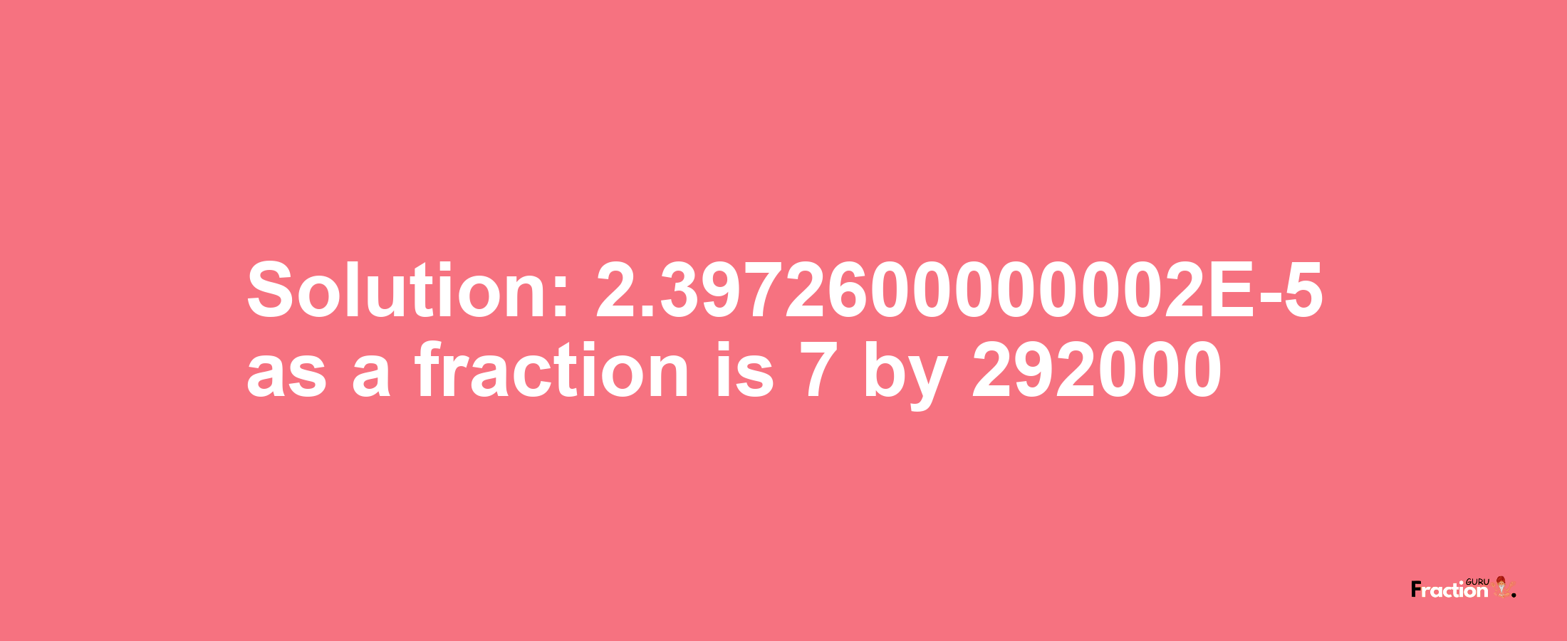 Solution:2.3972600000002E-5 as a fraction is 7/292000